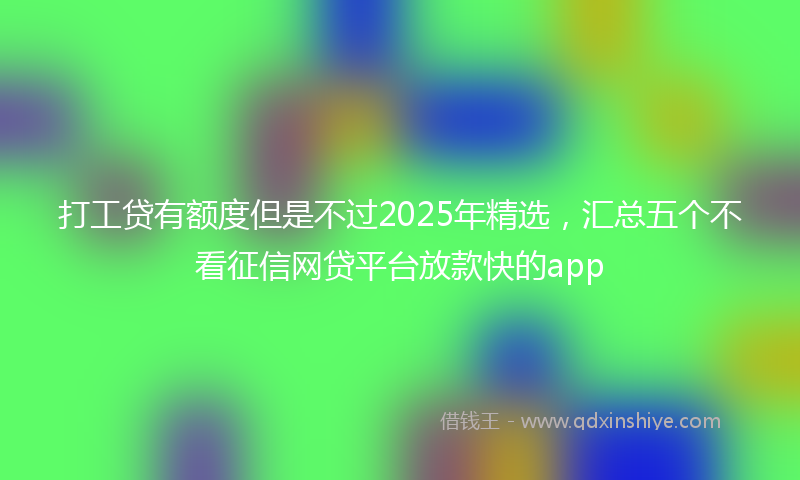 打工贷有额度但是不过2025年精选，汇总五个不看征信网贷平台放款快的app
