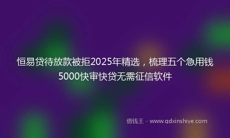 恒易贷待放款被拒2025年精选，梳理五个急用钱5000快审快贷无需征信软件