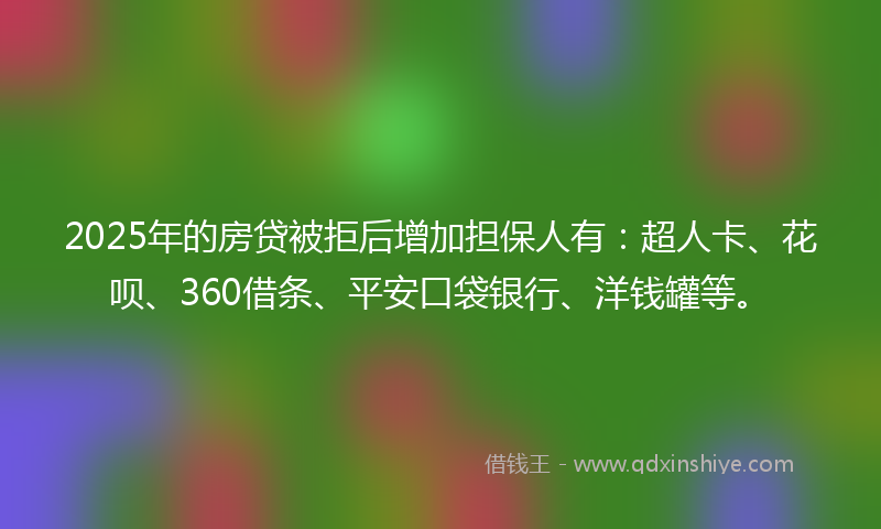 2025年的房贷被拒后增加担保人有：超人卡、花呗、360借条、平安口袋银行、洋钱罐等。