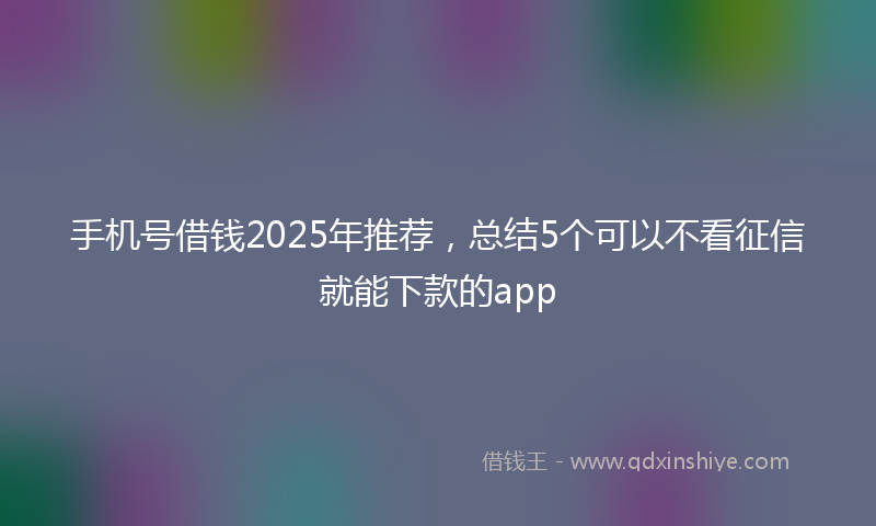 手机号借钱2025年推荐，总结5个可以不看征信就能下款的app