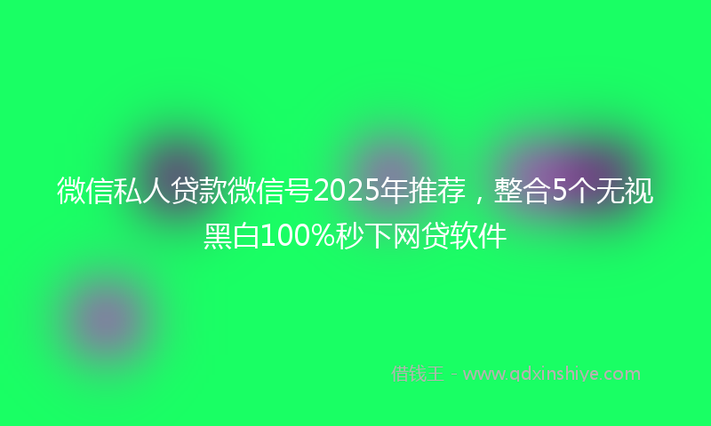 微信私人贷款微信号2025年推荐，整合5个无视黑白100%秒下网贷软件