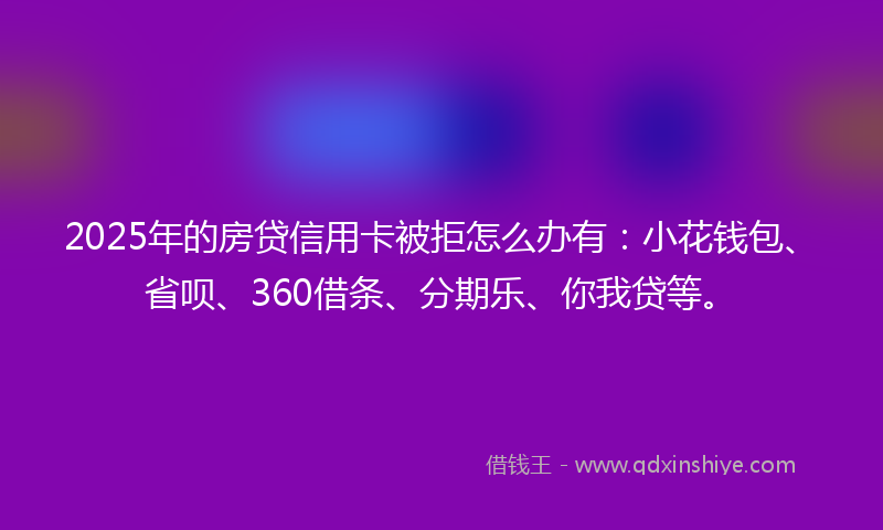 2025年的房贷信用卡被拒怎么办有：小花钱包、省呗、360借条、分期乐、你我贷等。