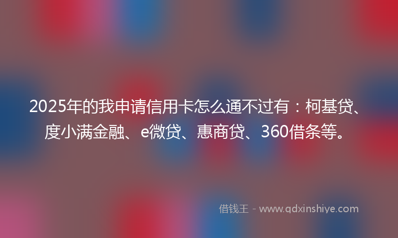 2025年的我申请信用卡怎么通不过有：柯基贷、度小满金融、e微贷、惠商贷、360借条等。