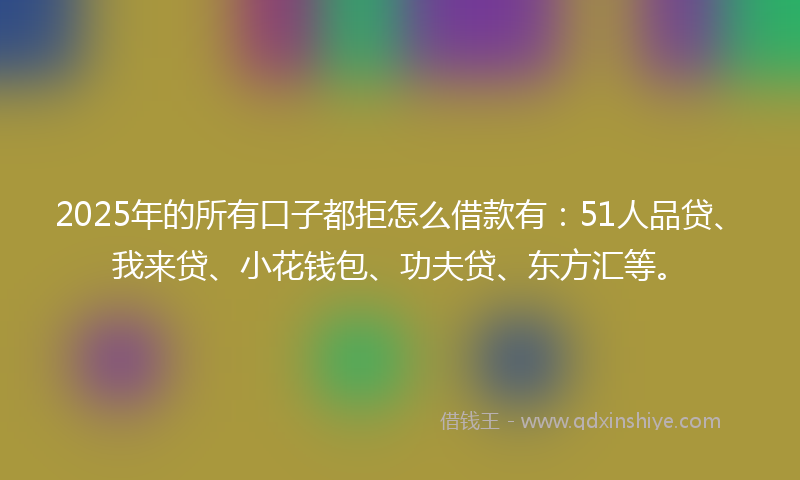 2025年的所有口子都拒怎么借款有：51人品贷、我来贷、小花钱包、功夫贷、东方汇等。