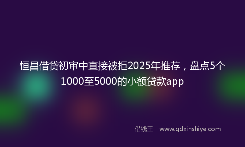 恒昌借贷初审中直接被拒2025年推荐，盘点5个1000至5000的小额贷款app