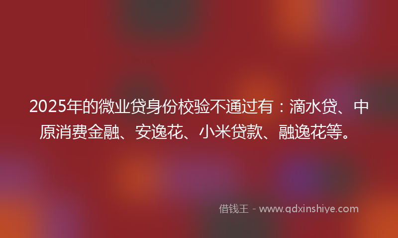 2025年的微业贷身份校验不通过有：滴水贷、中原消费金融、安逸花、小米贷款、融逸花等。