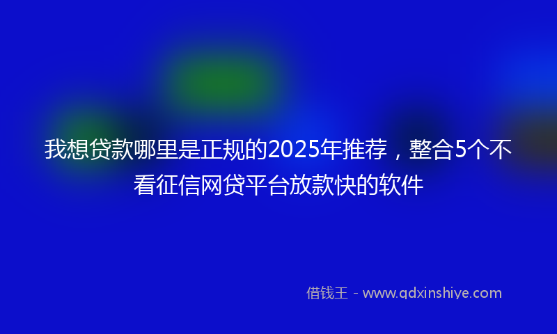 我想贷款哪里是正规的2025年推荐，整合5个不看征信网贷平台放款快的软件