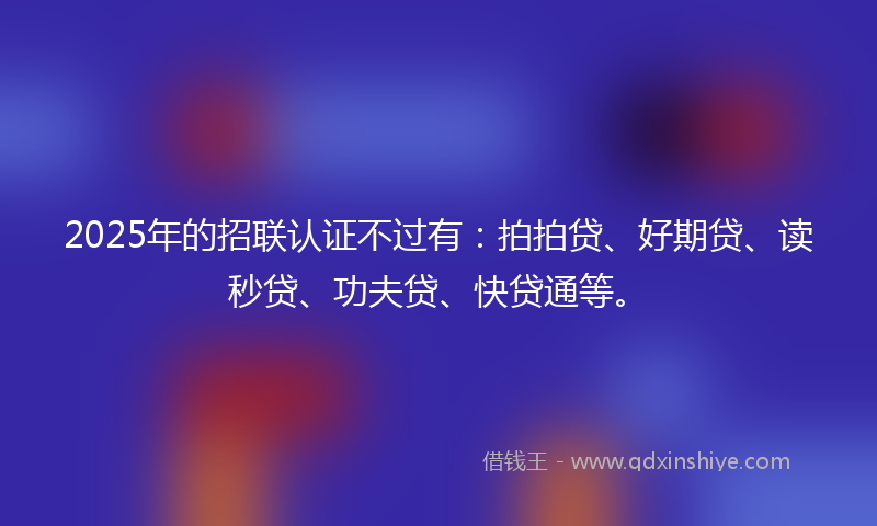 2025年的招联认证不过有：拍拍贷、好期贷、读秒贷、功夫贷、快贷通等。