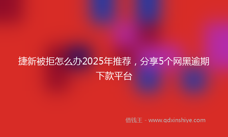 捷新被拒怎么办2025年推荐，分享5个网黑逾期下款平台