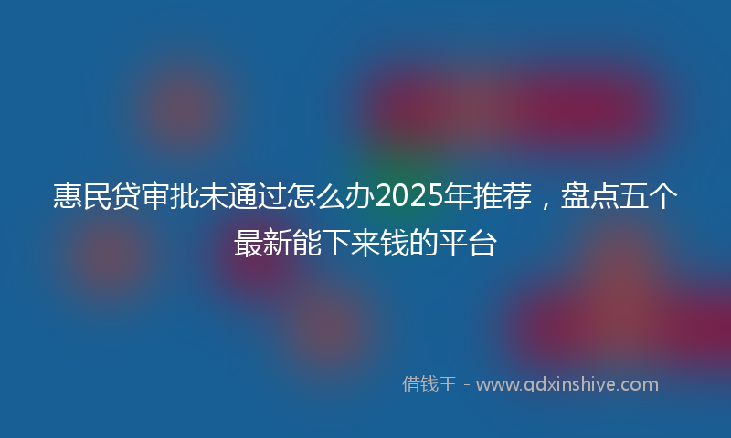 惠民贷审批未通过怎么办2025年推荐，盘点五个最新能下来钱的平台
