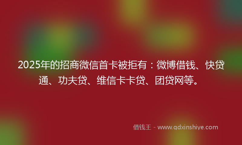 2025年的招商微信首卡被拒有：微博借钱、快贷通、功夫贷、维信卡卡贷、团贷网等。