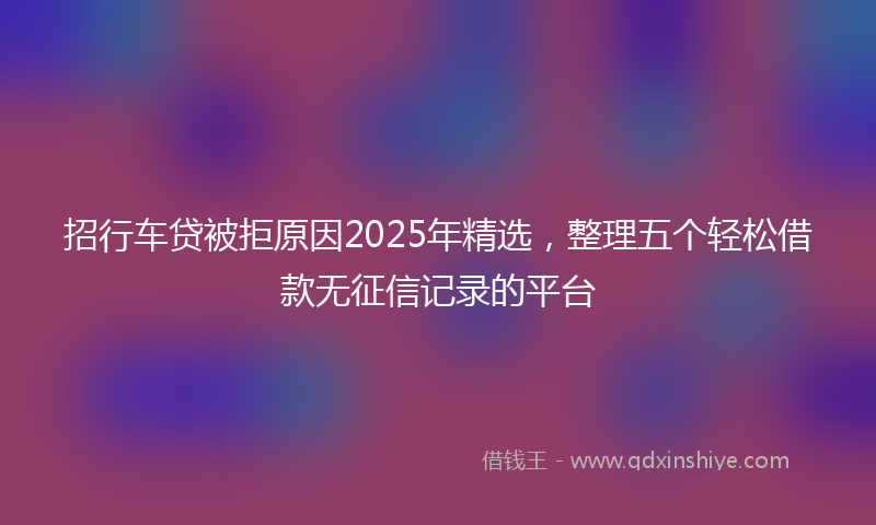 招行车贷被拒原因2025年精选，整理五个轻松借款无征信记录的平台