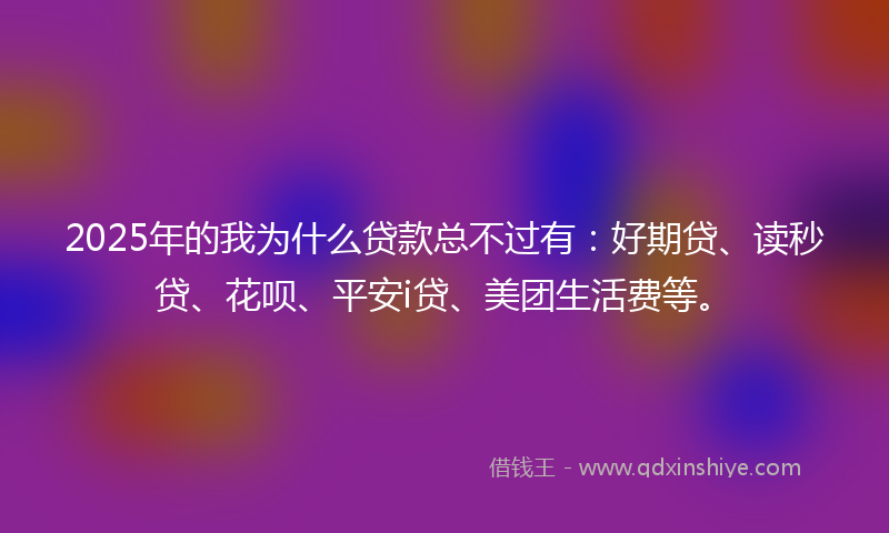 2025年的我为什么贷款总不过有：好期贷、读秒贷、花呗、平安i贷、美团生活费等。