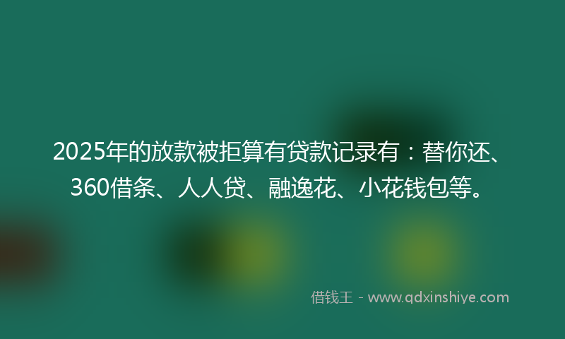 2025年的放款被拒算有贷款记录有：替你还、360借条、人人贷、融逸花、小花钱包等。