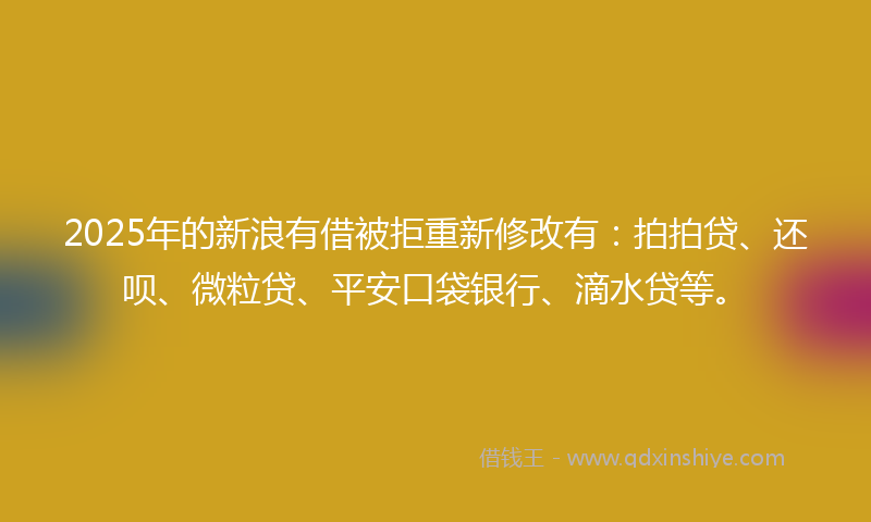 2025年的新浪有借被拒重新修改有：拍拍贷、还呗、微粒贷、平安口袋银行、滴水贷等。