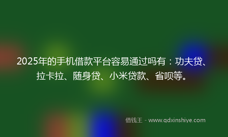 2025年的手机借款平台容易通过吗有：功夫贷、拉卡拉、随身贷、小米贷款、省呗等。