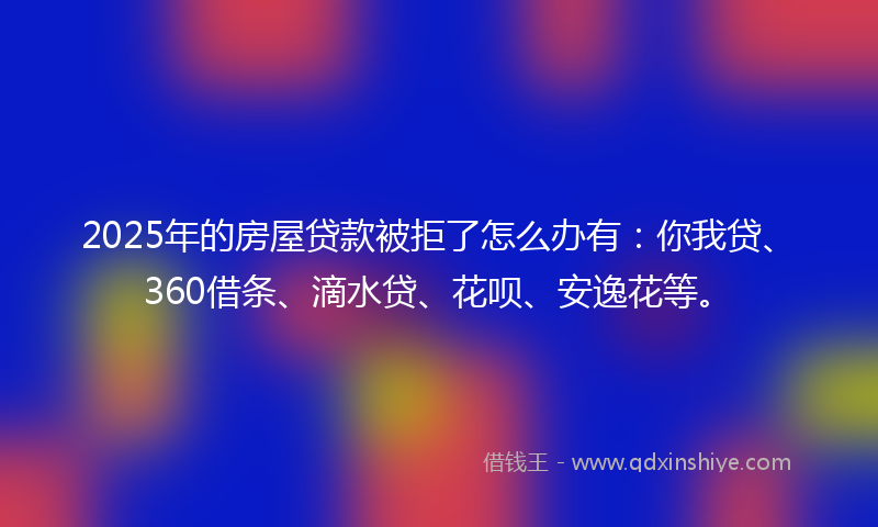 2025年的房屋贷款被拒了怎么办有：你我贷、360借条、滴水贷、花呗、安逸花等。