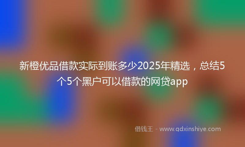 新橙优品借款实际到账多少2025年精选，总结5个5个黑户可以借款的网贷app