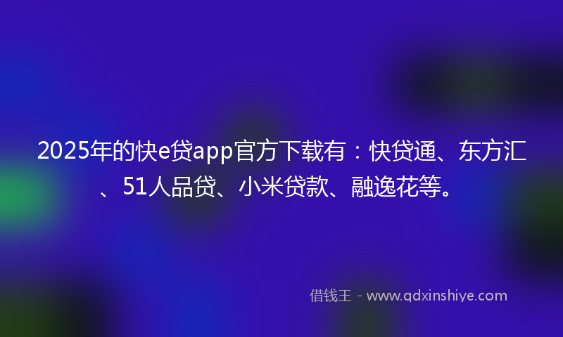 2025年的快e贷app官方下载有：快贷通、东方汇、51人品贷、小米贷款、融逸花等。