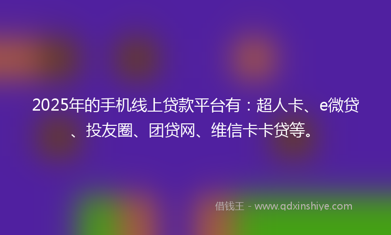 2025年的手机线上贷款平台有：超人卡、e微贷、投友圈、团贷网、维信卡卡贷等。