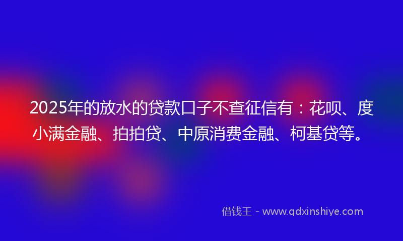 2025年的放水的贷款口子不查征信有：花呗、度小满金融、拍拍贷、中原消费金融、柯基贷等。