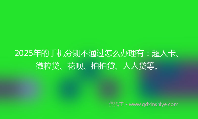 2025年的手机分期不通过怎么办理有：超人卡、微粒贷、花呗、拍拍贷、人人贷等。