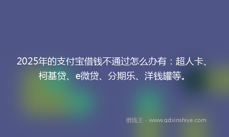 2025年的支付宝借钱不通过怎么办有：超人卡、柯基贷、e微贷、分期乐、洋钱罐等。
