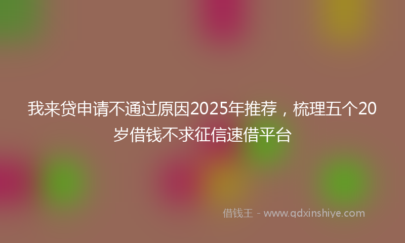 我来贷申请不通过原因2025年推荐，梳理五个20岁借钱不求征信速借平台