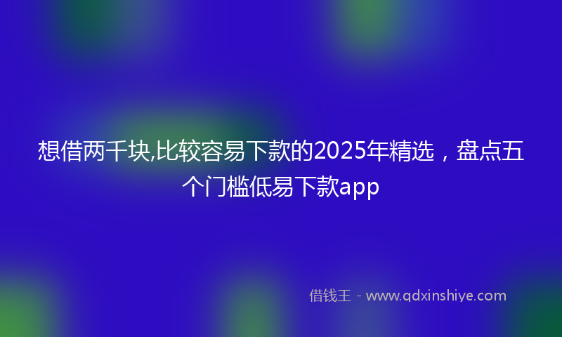 想借两千块,比较容易下款的2025年精选，盘点五个门槛低易下款app