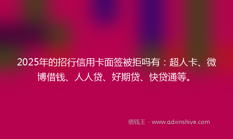 2025年的招行信用卡面签被拒吗有：超人卡、微博借钱、人人贷、好期贷、快贷通等。