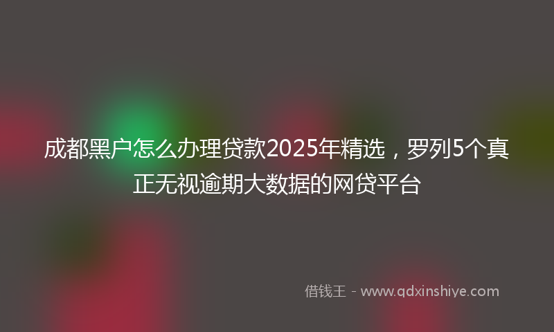 成都黑户怎么办理贷款2025年精选，罗列5个真正无视逾期大数据的网贷平台