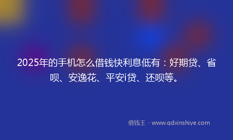 2025年的手机怎么借钱快利息低有：好期贷、省呗、安逸花、平安i贷、还呗等。