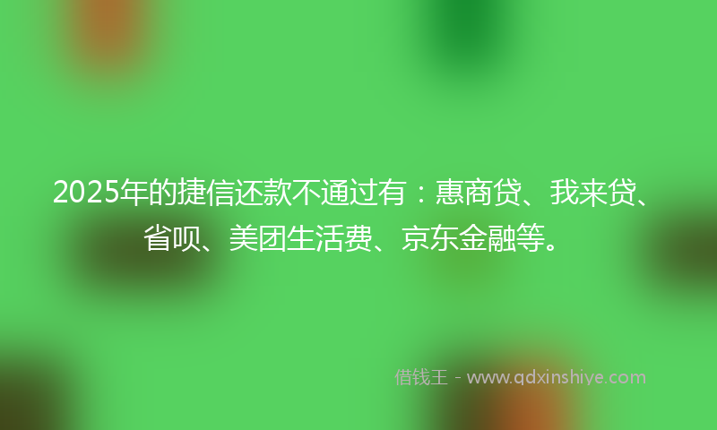 2025年的捷信还款不通过有：惠商贷、我来贷、省呗、美团生活费、京东金融等。