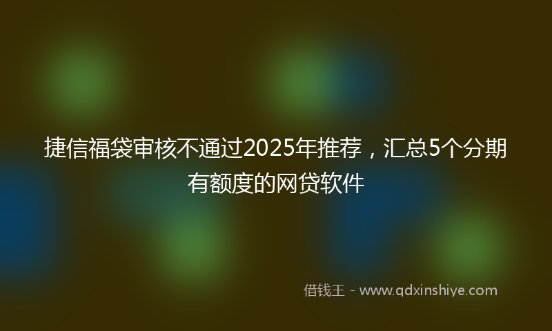捷信福袋审核不通过2025年推荐，汇总5个分期有额度的网贷软件