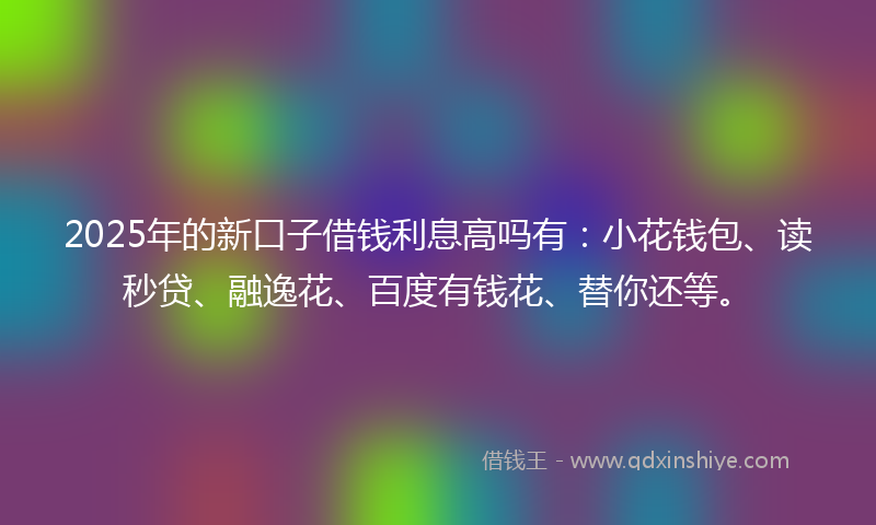 2025年的新口子借钱利息高吗有：小花钱包、读秒贷、融逸花、百度有钱花、替你还等。