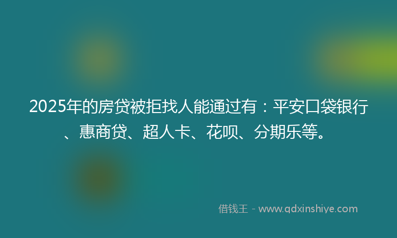 2025年的房贷被拒找人能通过有：平安口袋银行、惠商贷、超人卡、花呗、分期乐等。