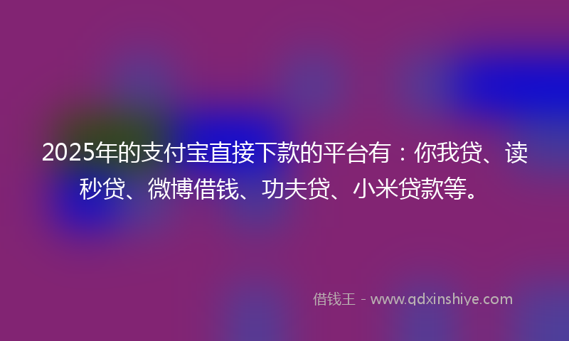 2025年的支付宝直接下款的平台有：你我贷、读秒贷、微博借钱、功夫贷、小米贷款等。