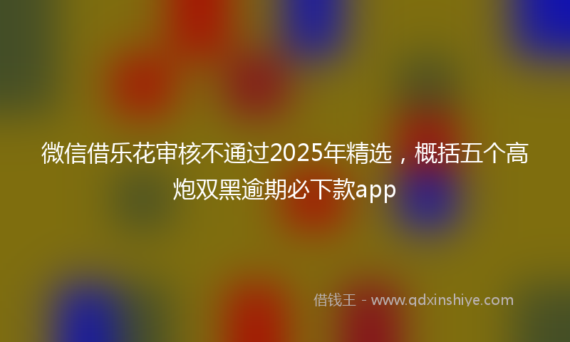 微信借乐花审核不通过2025年精选，概括五个高炮双黑逾期必下款app