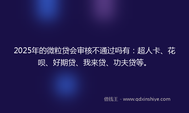 2025年的微粒贷会审核不通过吗有：超人卡、花呗、好期贷、我来贷、功夫贷等。