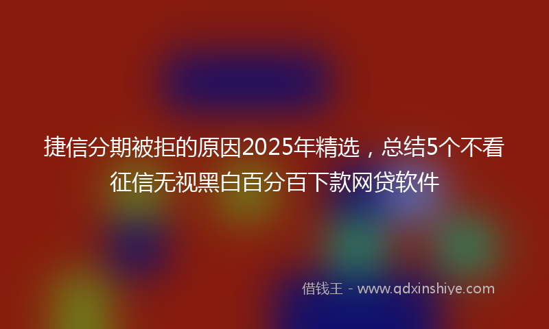 捷信分期被拒的原因2025年精选，总结5个不看征信无视黑白百分百下款网贷软件