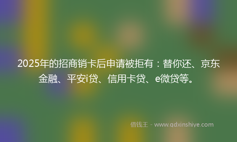 2025年的招商销卡后申请被拒有：替你还、京东金融、平安i贷、信用卡贷、e微贷等。