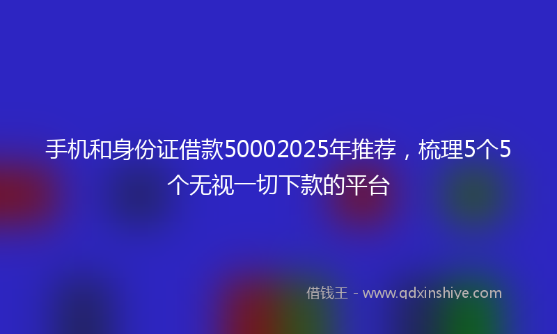 手机和身份证借款50002025年推荐，梳理5个5个无视一切下款的平台