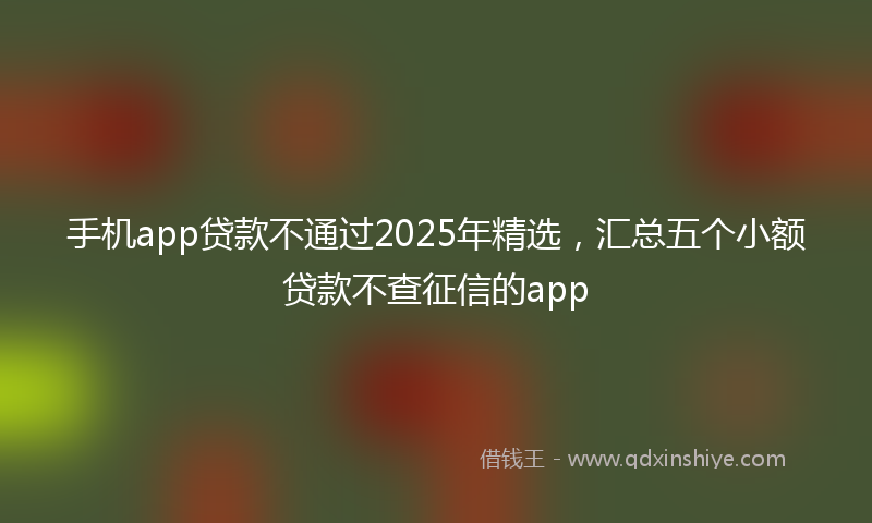 手机app贷款不通过2025年精选，汇总五个小额贷款不查征信的app