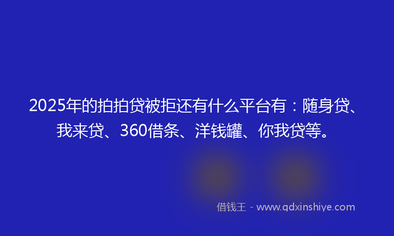 2025年的拍拍贷被拒还有什么平台有：随身贷、我来贷、360借条、洋钱罐、你我贷等。