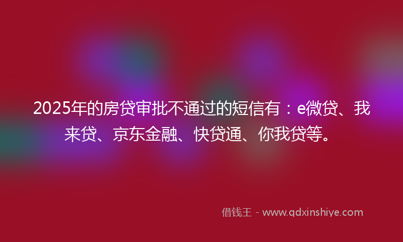 2025年的房贷审批不通过的短信有：e微贷、我来贷、京东金融、快贷通、你我贷等。