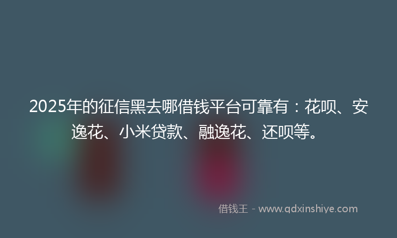 2025年的征信黑去哪借钱平台可靠有：花呗、安逸花、小米贷款、融逸花、还呗等。