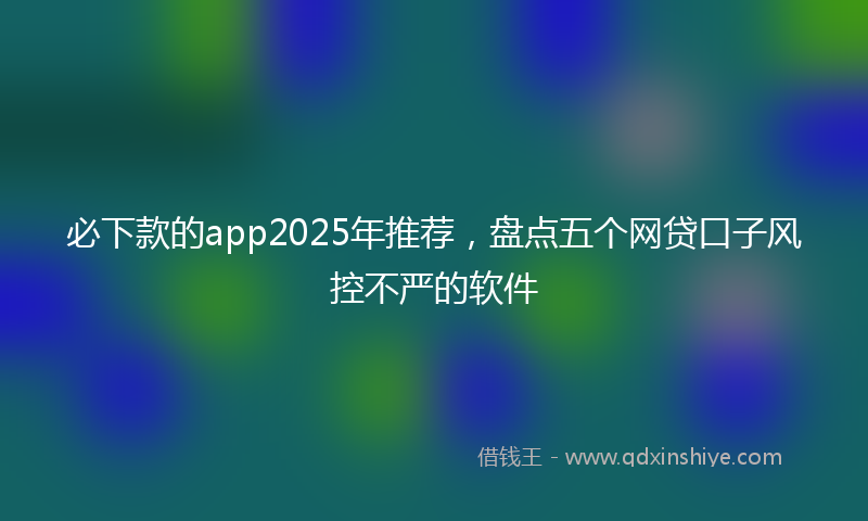 必下款的app2025年推荐，盘点五个网贷口子风控不严的软件