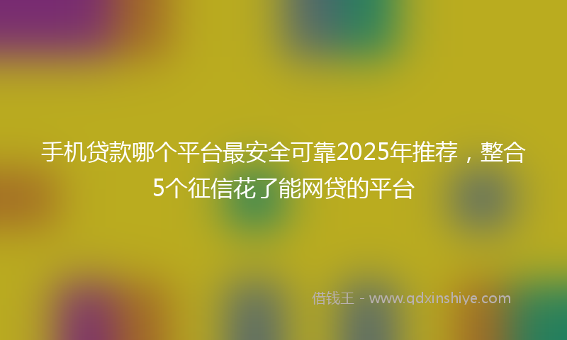 手机贷款哪个平台最安全可靠2025年推荐，整合5个征信花了能网贷的平台