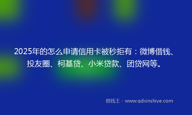 2025年的怎么申请信用卡被秒拒有：微博借钱、投友圈、柯基贷、小米贷款、团贷网等。