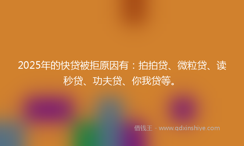 2025年的快贷被拒原因有：拍拍贷、微粒贷、读秒贷、功夫贷、你我贷等。
